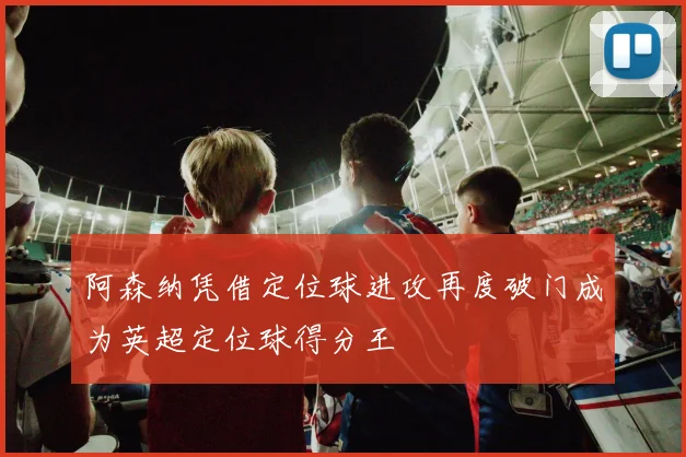 阿森纳凭借定位球进攻再度破门成为英超定位球得分王