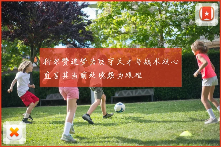 科尔赞追梦为防守天才与战术核心直言其当前处境颇为艰难