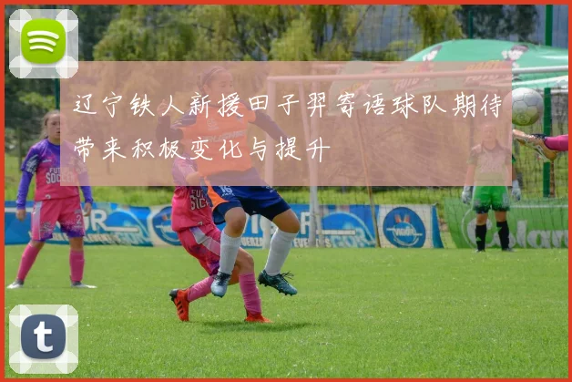 辽宁铁人新援田子羿寄语球队期待带来积极变化与提升