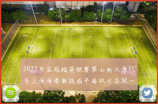 2025年亚冠精英联赛第七轮江原FC与上海海港激战成平局双方各取一分