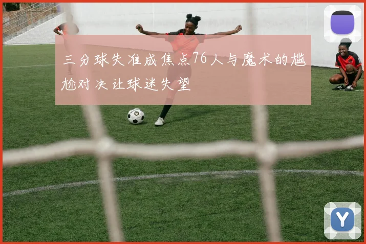 三分球失准成焦点76人与魔术的尴尬对决让球迷失望