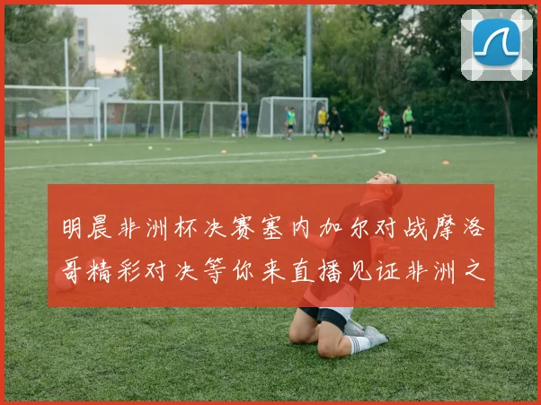明晨非洲杯决赛塞内加尔对战摩洛哥精彩对决等你来直播见证非洲之王的诞生