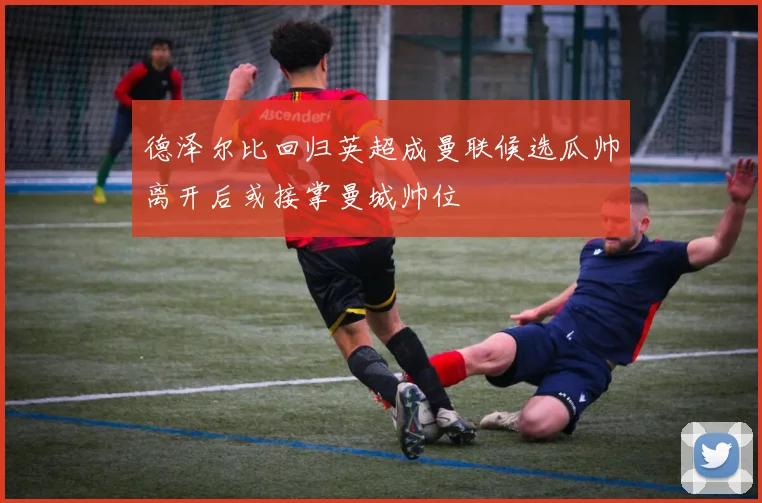 德泽尔比回归英超成曼联候选瓜帅离开后或接掌曼城帅位