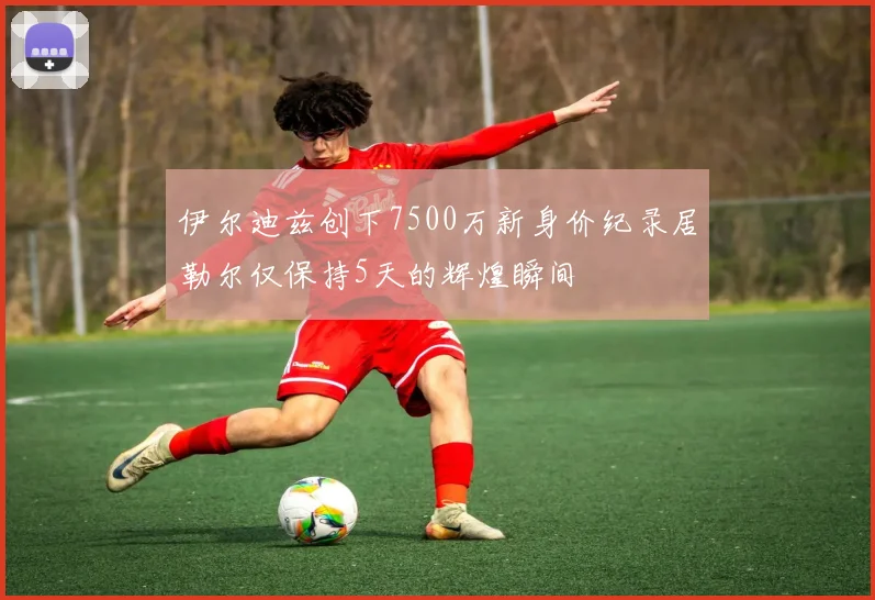 伊尔迪兹创下7500万新身价纪录居勒尔仅保持5天的辉煌瞬间