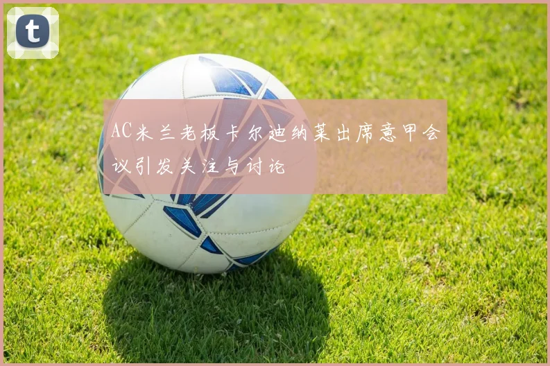 AC米兰老板卡尔迪纳莱出席意甲会议引发关注与讨论