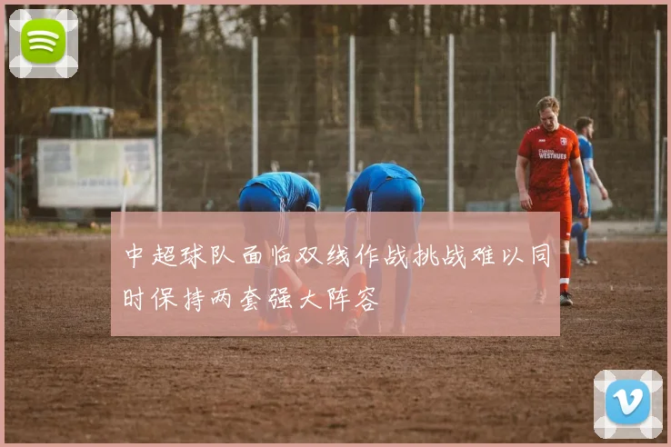 中超球队面临双线作战挑战难以同时保持两套强大阵容