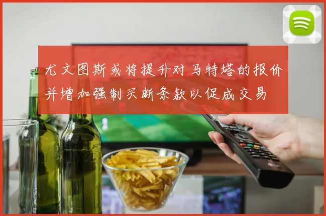 尤文图斯或将提升对马特塔的报价并增加强制买断条款以促成交易