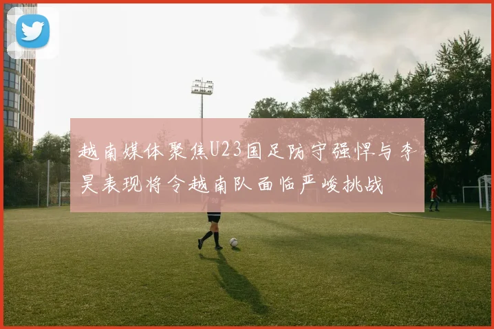 越南媒体聚焦U23国足防守强悍与李昊表现将令越南队面临严峻挑战