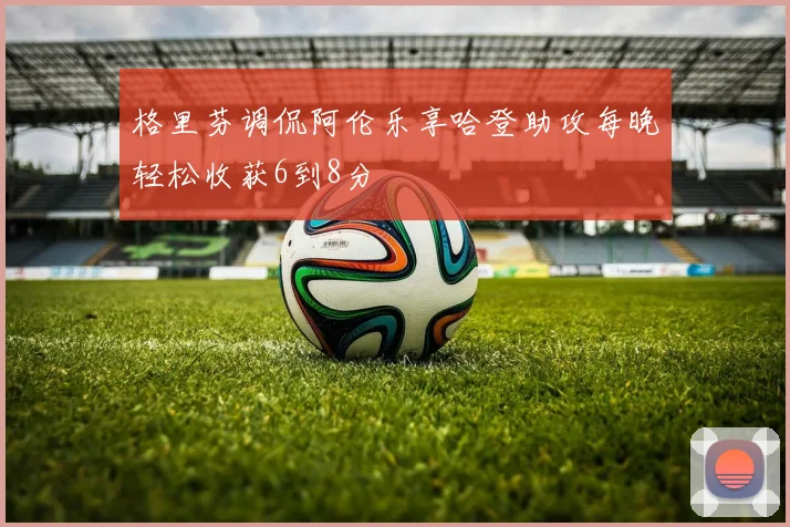 格里芬调侃阿伦乐享哈登助攻每晚轻松收获6到8分