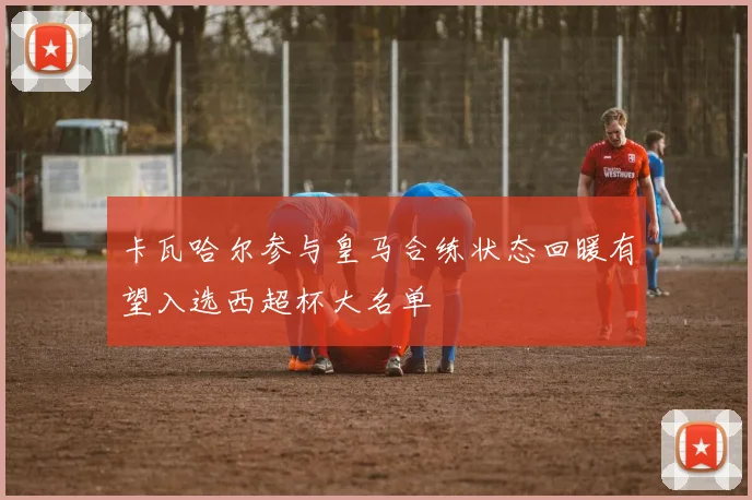 卡瓦哈尔参与皇马合练状态回暖有望入选西超杯大名单