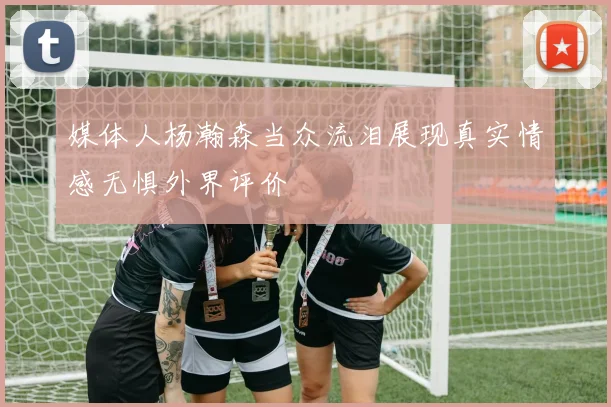 媒体人杨瀚森当众流泪展现真实情感无惧外界评价
