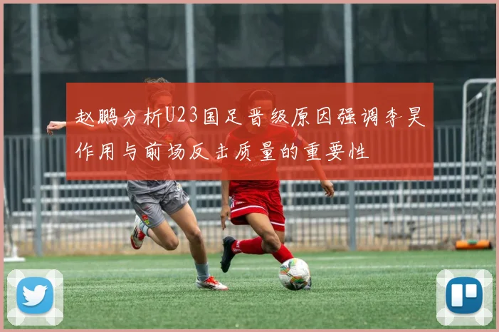 赵鹏分析U23国足晋级原因强调李昊作用与前场反击质量的重要性