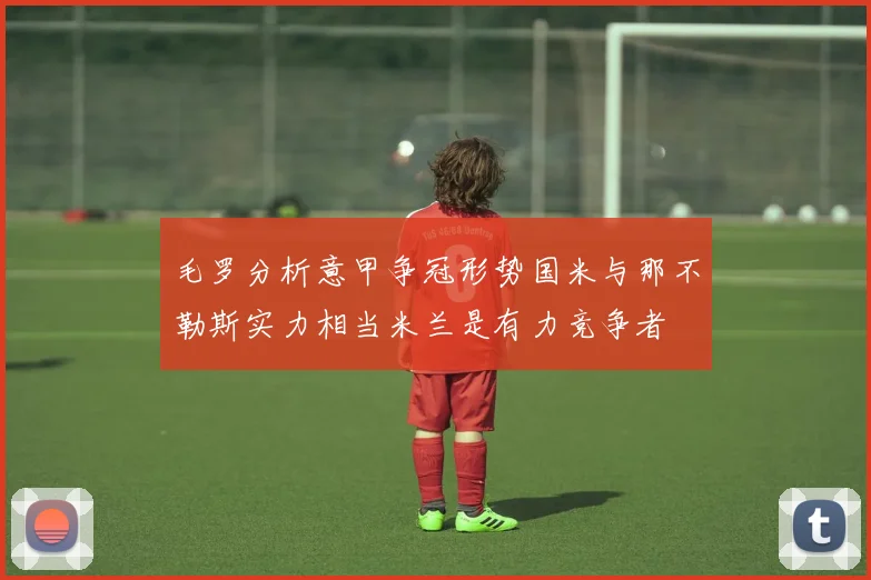 毛罗分析意甲争冠形势国米与那不勒斯实力相当米兰是有力竞争者