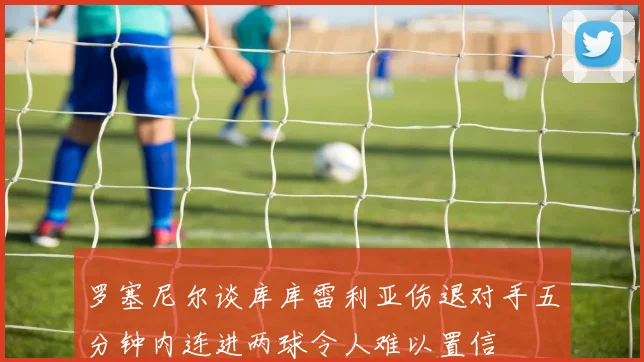 罗塞尼尔谈库库雷利亚伤退对手五分钟内连进两球令人难以置信