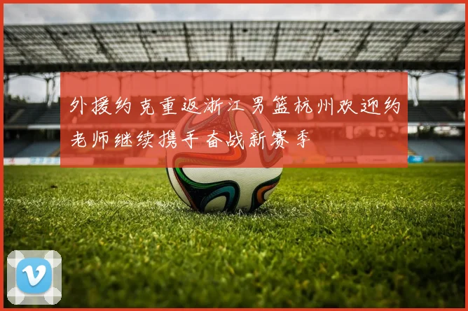 外援约克重返浙江男篮杭州欢迎约老师继续携手奋战新赛季