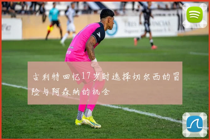古利特回忆17岁时选择切尔西的冒险与阿森纳的机会