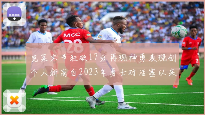 克莱末节狂砍17分再现神勇表现创个人新高自2023年勇士对活塞以来