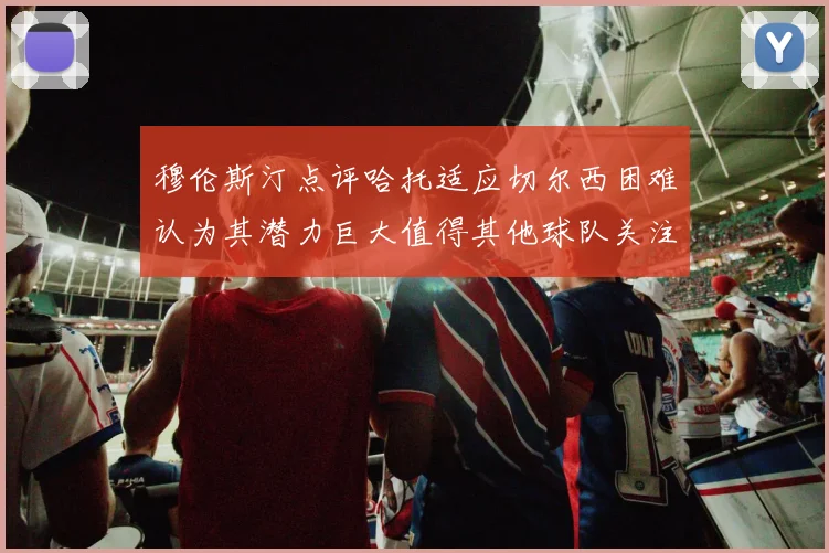 穆伦斯汀点评哈托适应切尔西困难认为其潜力巨大值得其他球队关注