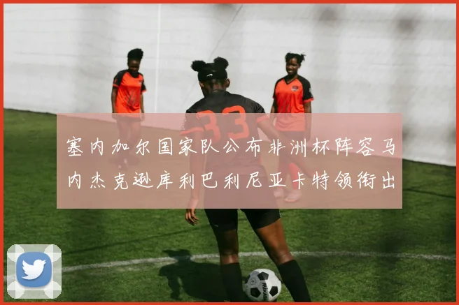 塞内加尔国家队公布非洲杯阵容马内杰克逊库利巴利尼亚卡特领衔出征
