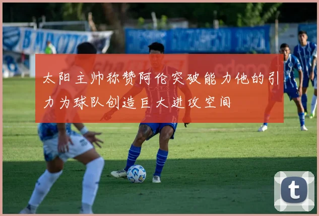 太阳主帅称赞阿伦突破能力他的引力为球队创造巨大进攻空间