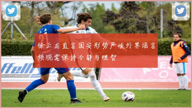 徐云龙直言国安形势严峻外界谣言频现需保持冷静与理智