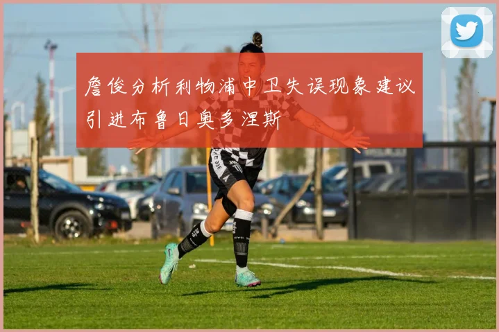 詹俊分析利物浦中卫失误现象建议引进布鲁日奥多涅斯