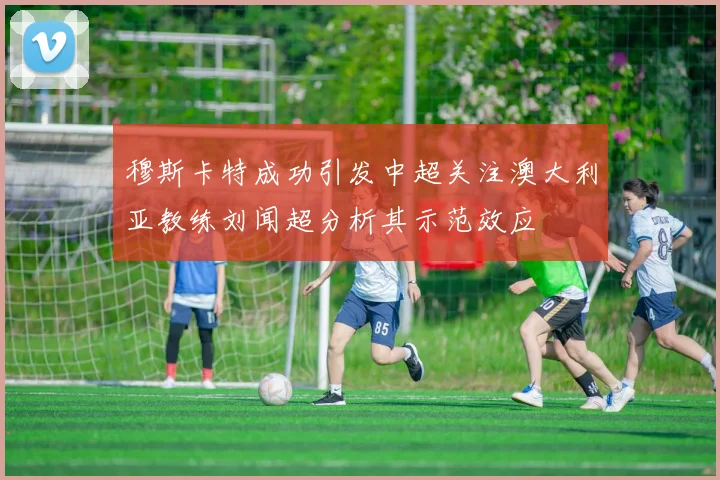 穆斯卡特成功引发中超关注澳大利亚教练刘闻超分析其示范效应