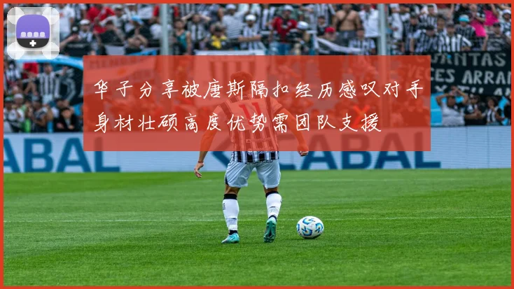 华子分享被唐斯隔扣经历感叹对手身材壮硕高度优势需团队支援