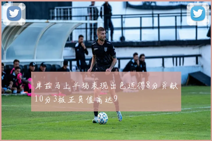 库兹马上半场表现出色连得8分贡献10分3板正负值高达9