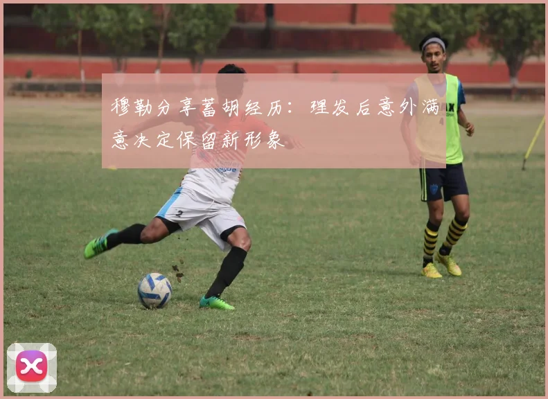 穆勒分享蓄胡经历：理发后意外满意决定保留新形象