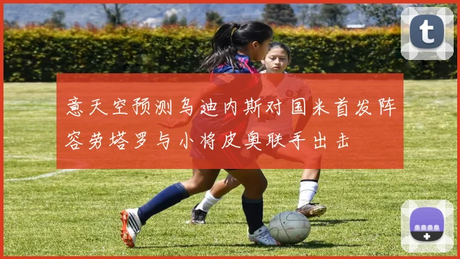 意天空预测乌迪内斯对国米首发阵容劳塔罗与小将皮奥联手出击