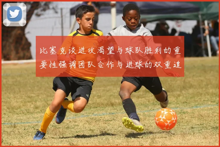 比塞克谈进攻渴望与球队胜利的重要性强调团队合作与进球的双重追求