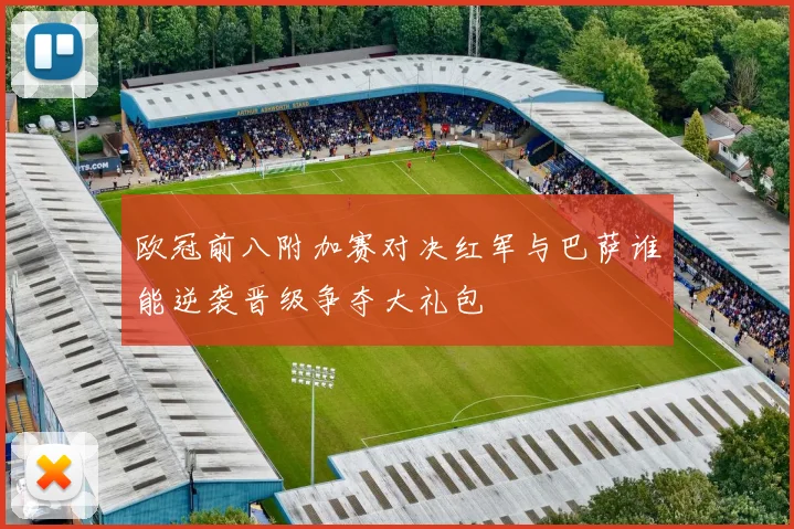 欧冠前八附加赛对决红军与巴萨谁能逆袭晋级争夺大礼包