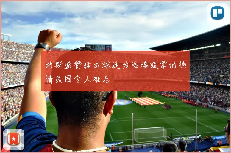 纳斯盛赞猛龙球迷为洛瑞鼓掌的热情氛围令人难忘