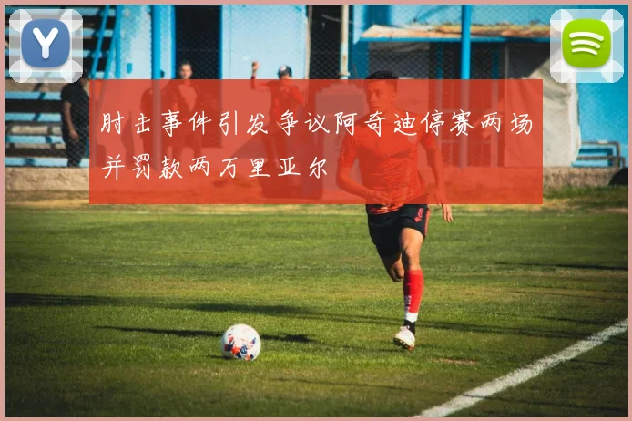 肘击事件引发争议阿奇迪停赛两场并罚款两万里亚尔
