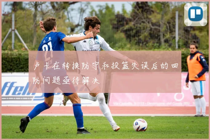 卢卡在转换防守和投篮失误后的回防问题亟待解决