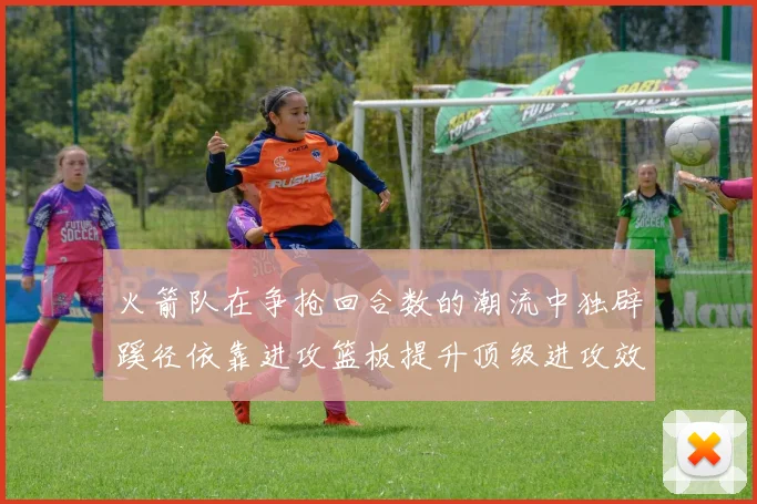 火箭队在争抢回合数的潮流中独辟蹊径依靠进攻篮板提升顶级进攻效率