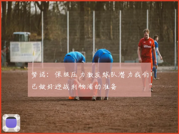 努诺：保级压力激发球队潜力我们已做好迎战利物浦的准备