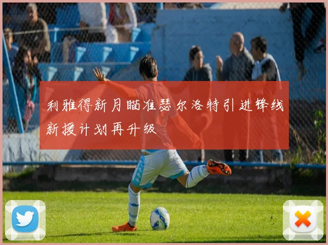 利雅得新月瞄准瑟尔洛特引进锋线新援计划再升级